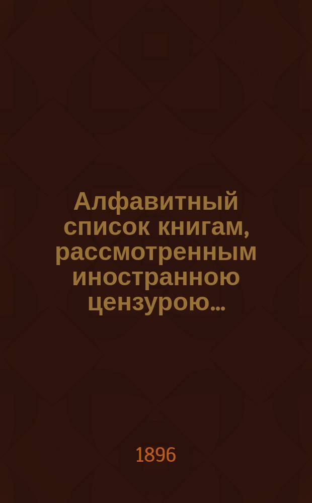 Алфавитный список книгам, рассмотренным иностранною цензурою.. : С показанием состоявшихся о них решений. ... в апреле 1896 года
