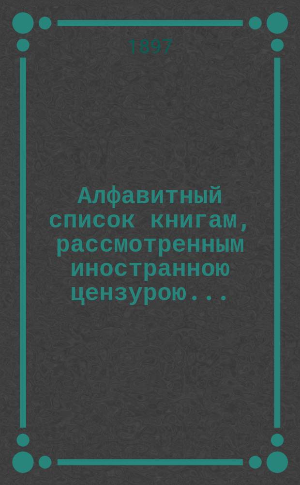 Алфавитный список книгам, рассмотренным иностранною цензурою.. : С показанием состоявшихся о них решений. ... в июле 1897 года