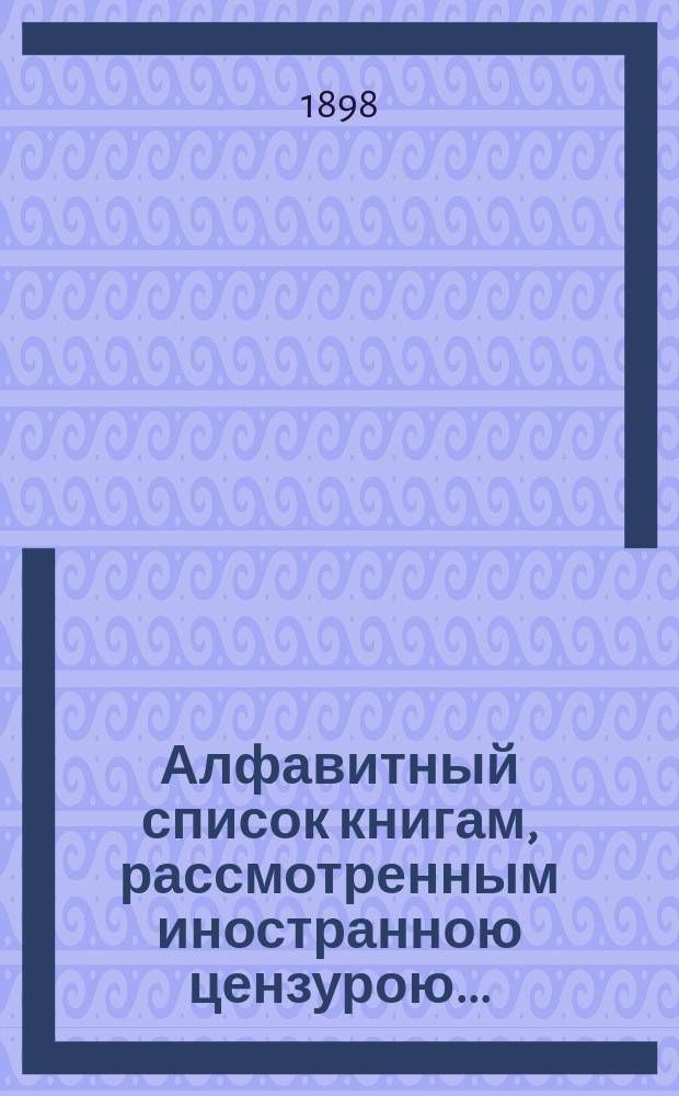 Алфавитный список книгам, рассмотренным иностранною цензурою.. : С показанием состоявшихся о них решений. ... в феврале 1898 года