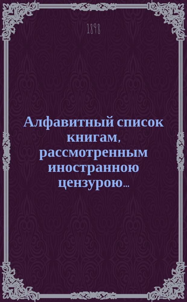 Алфавитный список книгам, рассмотренным иностранною цензурою.. : С показанием состоявшихся о них решений. ... в марте 1898 года