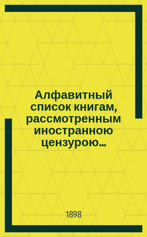Алфавитный список книгам, рассмотренным иностранною цензурою.. : С показанием состоявшихся о них решений. ... в октябре 1898 года