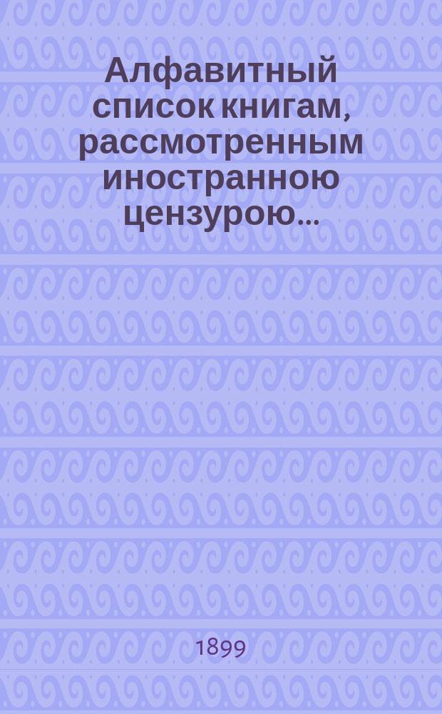 Алфавитный список книгам, рассмотренным иностранною цензурою.. : С показанием состоявшихся о них решений. ... в феврале 1899 года
