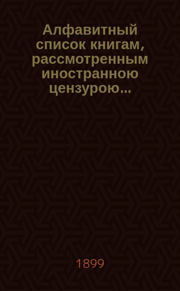 Алфавитный список книгам, рассмотренным иностранною цензурою.. : С показанием состоявшихся о них решений. ... в марте 1899 года