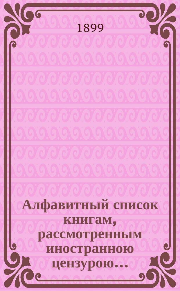 Алфавитный список книгам, рассмотренным иностранною цензурою.. : С показанием состоявшихся о них решений. ... в августе 1899 года