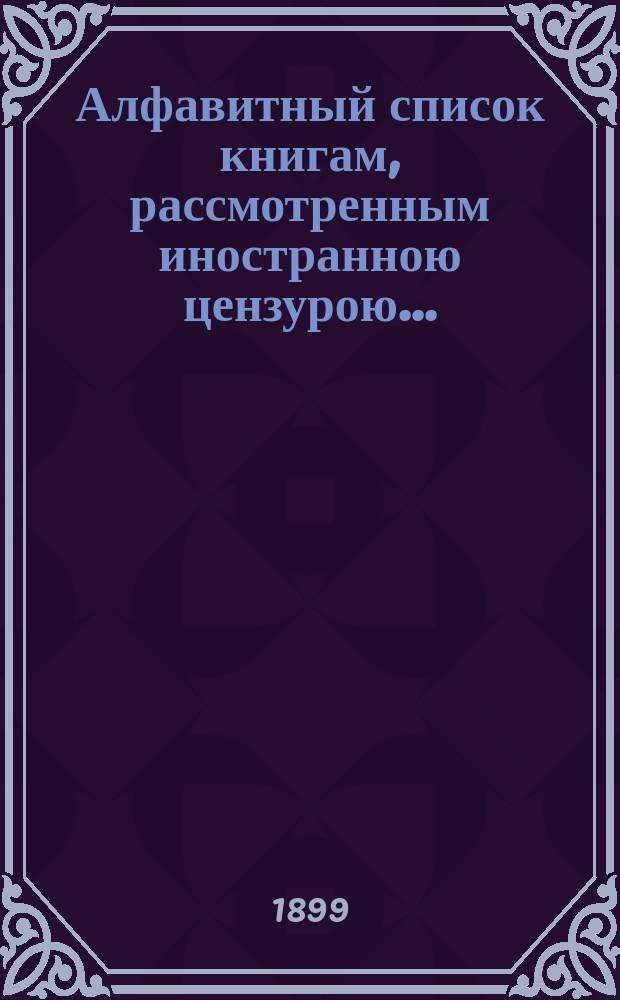 Алфавитный список книгам, рассмотренным иностранною цензурою.. : С показанием состоявшихся о них решений. ... в октябре 1899 года