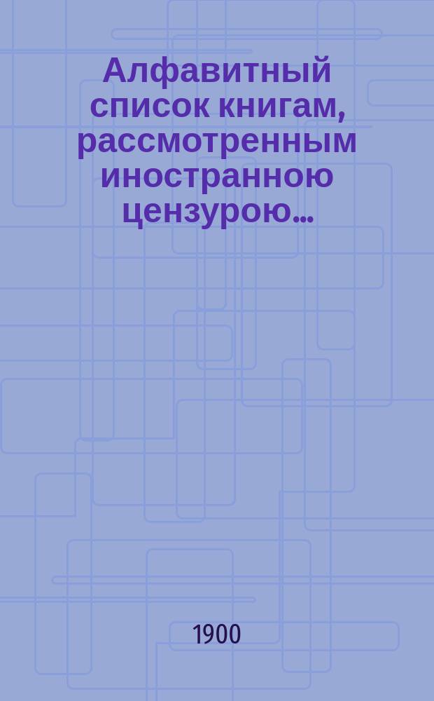 Алфавитный список книгам, рассмотренным иностранною цензурою.. : С показанием состоявшихся о них решений. ... в январе 1900 года