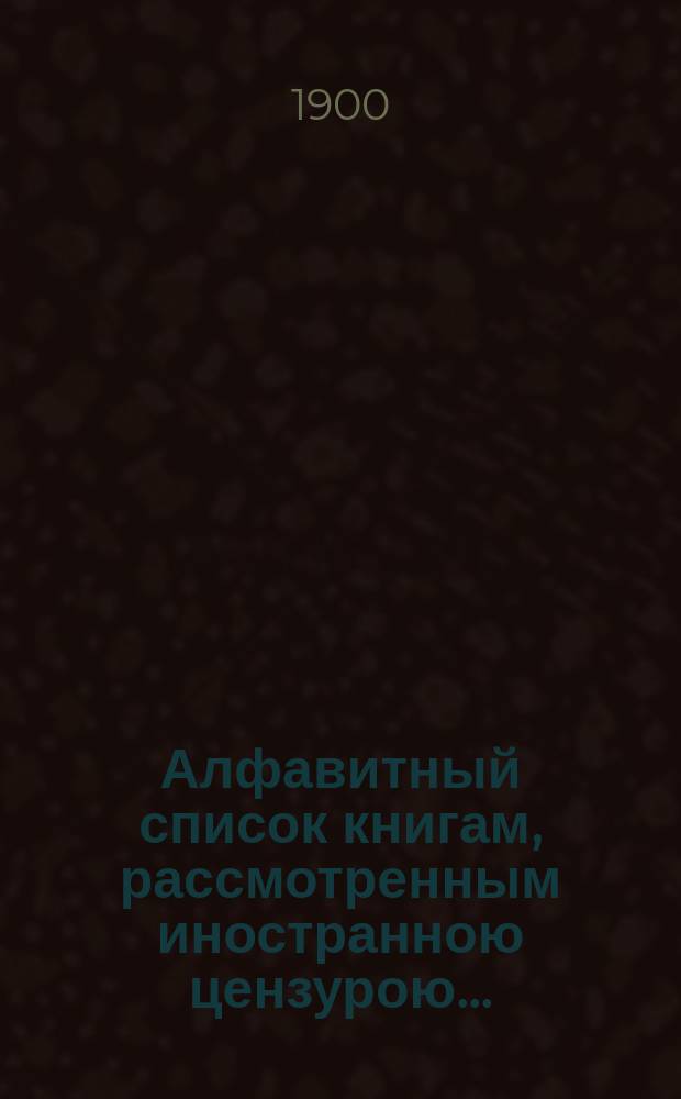 Алфавитный список книгам, рассмотренным иностранною цензурою.. : С показанием состоявшихся о них решений. ... в марте 1900 года