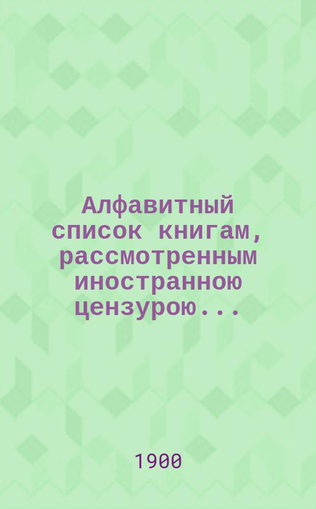 Алфавитный список книгам, рассмотренным иностранною цензурою.. : С показанием состоявшихся о них решений. ... в апреле 1900 года