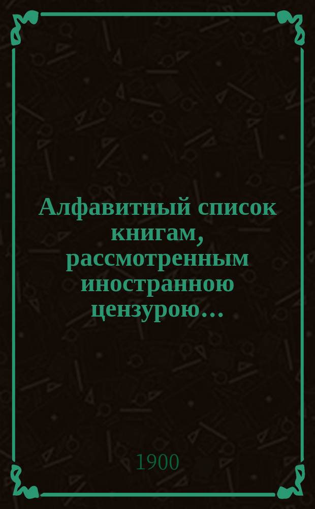 Алфавитный список книгам, рассмотренным иностранною цензурою.. : С показанием состоявшихся о них решений. ... в октябре 1900 года