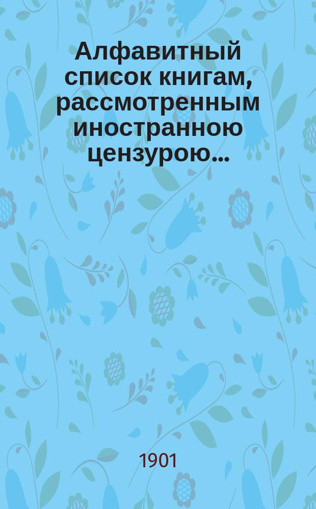 Алфавитный список книгам, рассмотренным иностранною цензурою.. : С показанием состоявшихся о них решений. ... в феврале 1901 года