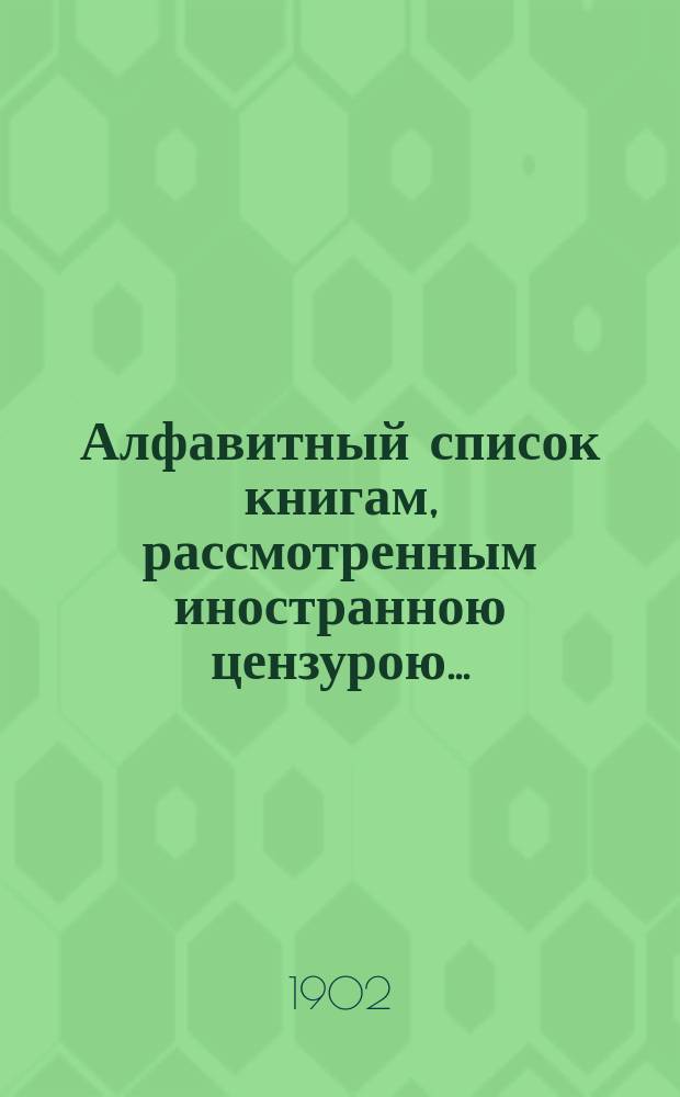 Алфавитный список книгам, рассмотренным иностранною цензурою.. : С показанием состоявшихся о них решений. ... в январе 1902 года