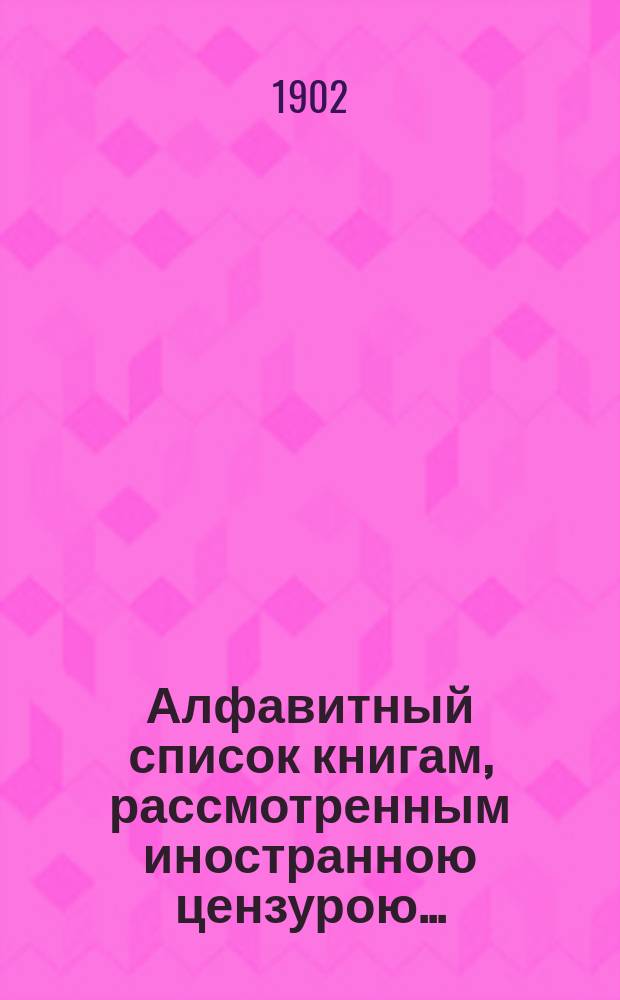 Алфавитный список книгам, рассмотренным иностранною цензурою.. : С показанием состоявшихся о них решений. ... в августе 1902 года