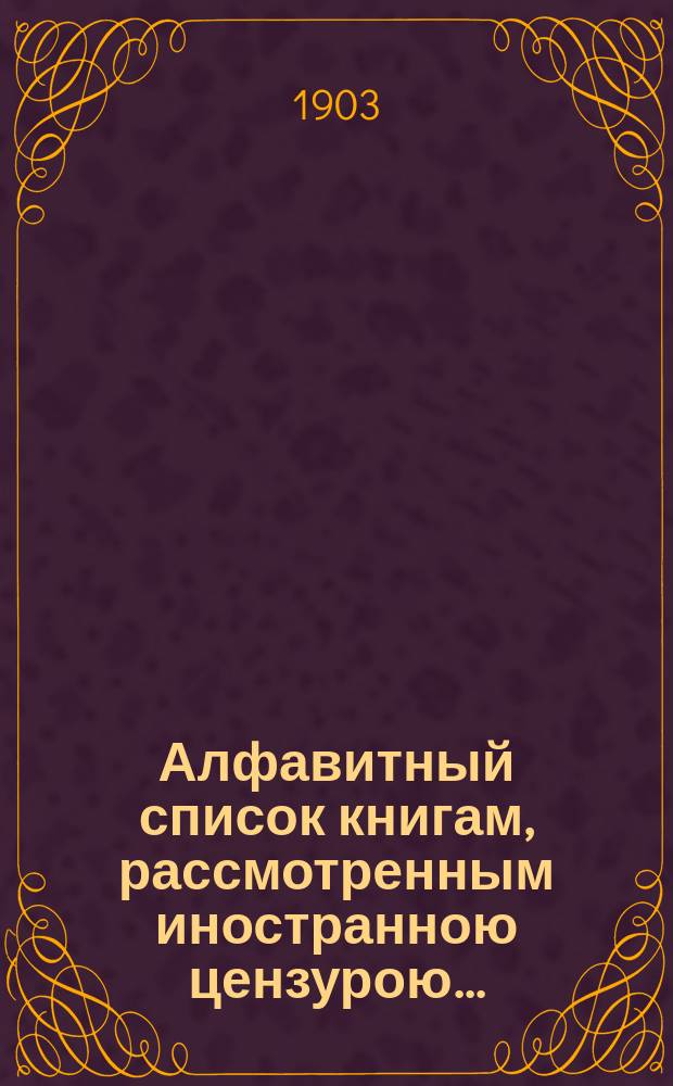 Алфавитный список книгам, рассмотренным иностранною цензурою.. : С показанием состоявшихся о них решений. ... в январе 1903 года