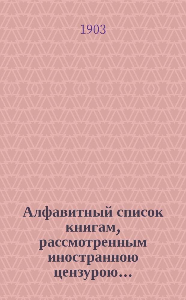 Алфавитный список книгам, рассмотренным иностранною цензурою.. : С показанием состоявшихся о них решений. ... в апреле 1903 года