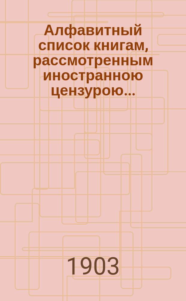 Алфавитный список книгам, рассмотренным иностранною цензурою.. : С показанием состоявшихся о них решений. ... в июле 1903 года