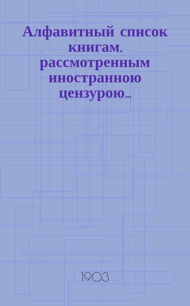 Алфавитный список книгам, рассмотренным иностранною цензурою.. : С показанием состоявшихся о них решений. ... в сентябре 1903 года