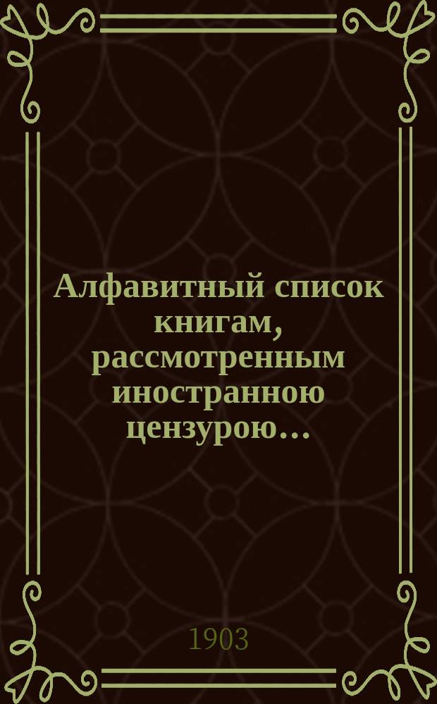 Алфавитный список книгам, рассмотренным иностранною цензурою.. : С показанием состоявшихся о них решений. ... в октябре 1903 года
