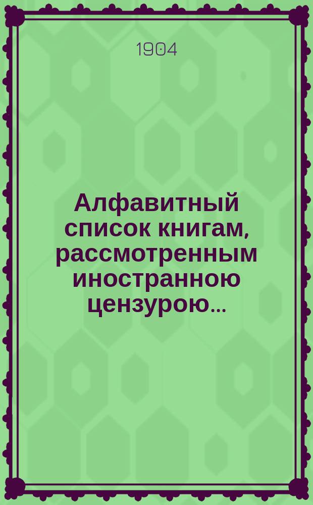 Алфавитный список книгам, рассмотренным иностранною цензурою.. : С показанием состоявшихся о них решений. ... в апреле 1904 года