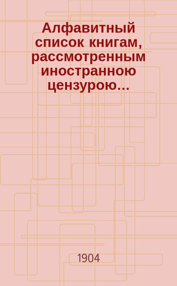 Алфавитный список книгам, рассмотренным иностранною цензурою.. : С показанием состоявшихся о них решений. ... в мае 1904 года
