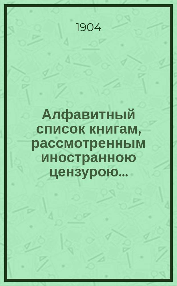 Алфавитный список книгам, рассмотренным иностранною цензурою.. : С показанием состоявшихся о них решений. ... в июне 1904 года