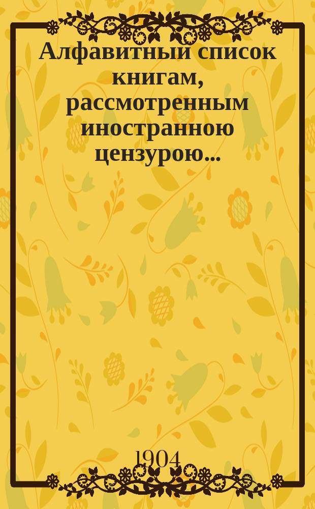 Алфавитный список книгам, рассмотренным иностранною цензурою.. : С показанием состоявшихся о них решений. ... в июле 1904 года
