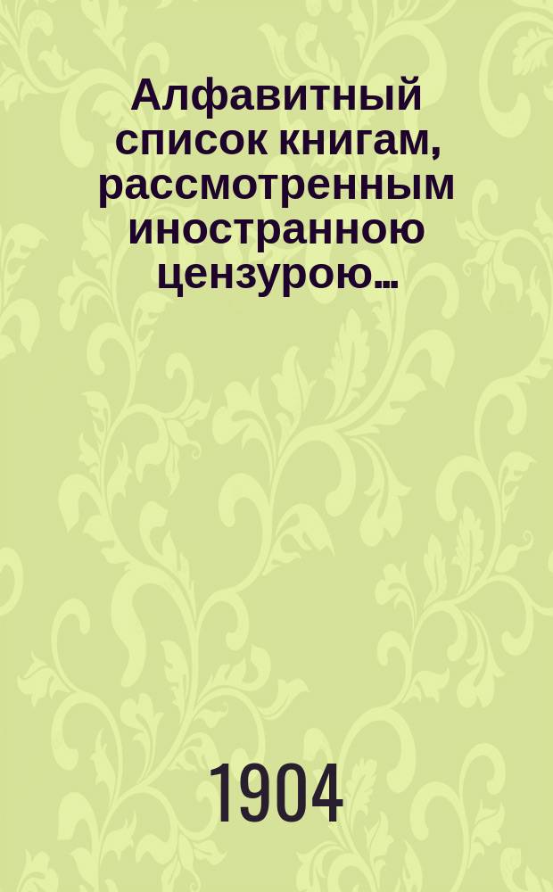 Алфавитный список книгам, рассмотренным иностранною цензурою.. : С показанием состоявшихся о них решений. ... в августе 1904 года