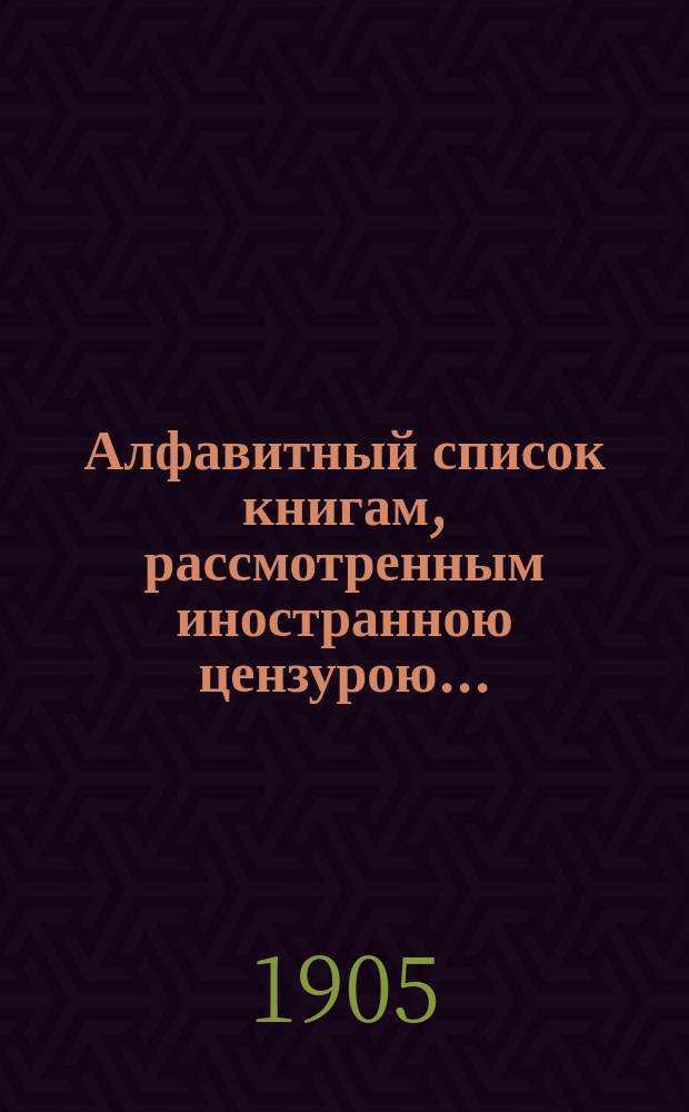 Алфавитный список книгам, рассмотренным иностранною цензурою.. : С показанием состоявшихся о них решений. ... в июле 1905 года