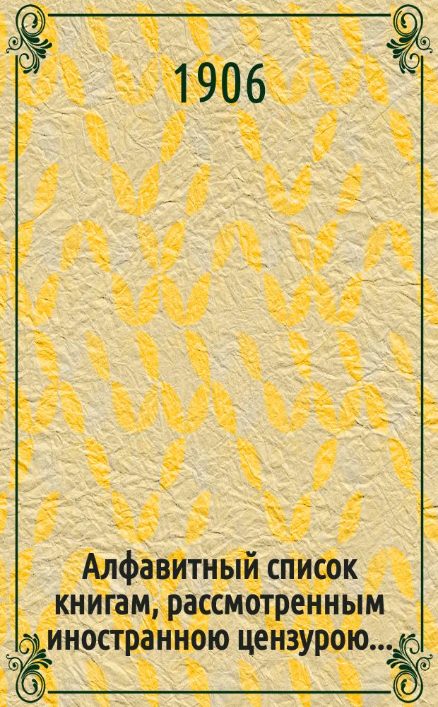 Алфавитный список книгам, рассмотренным иностранною цензурою.. : С показанием состоявшихся о них решений. ... в июле 1906 года