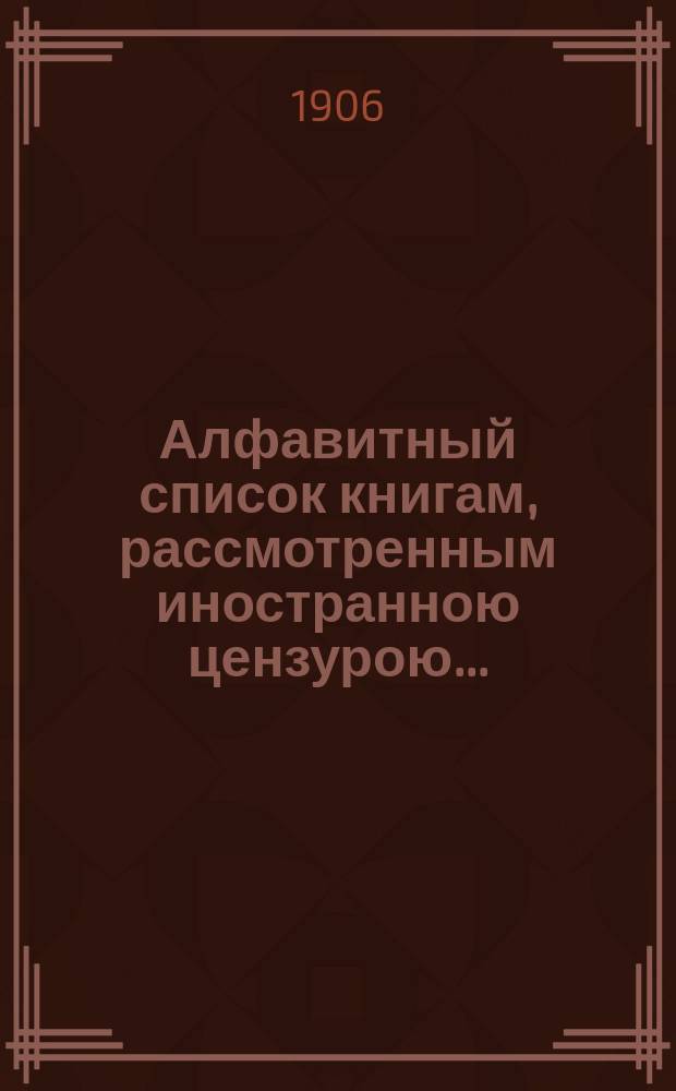 Алфавитный список книгам, рассмотренным иностранною цензурою.. : С показанием состоявшихся о них решений. ... в августе 1906 года