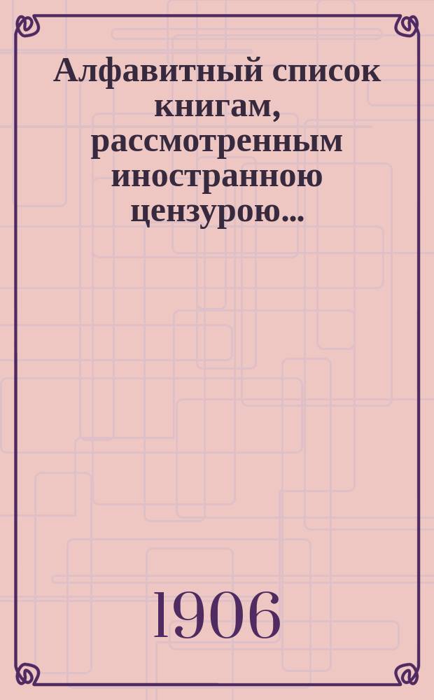Алфавитный список книгам, рассмотренным иностранною цензурою.. : С показанием состоявшихся о них решений. ... в октябре 1906 года