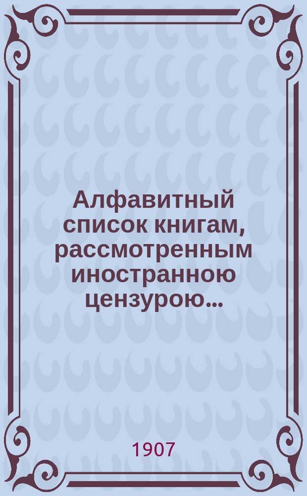 Алфавитный список книгам, рассмотренным иностранною цензурою.. : С показанием состоявшихся о них решений. ... в декабре 1906 года