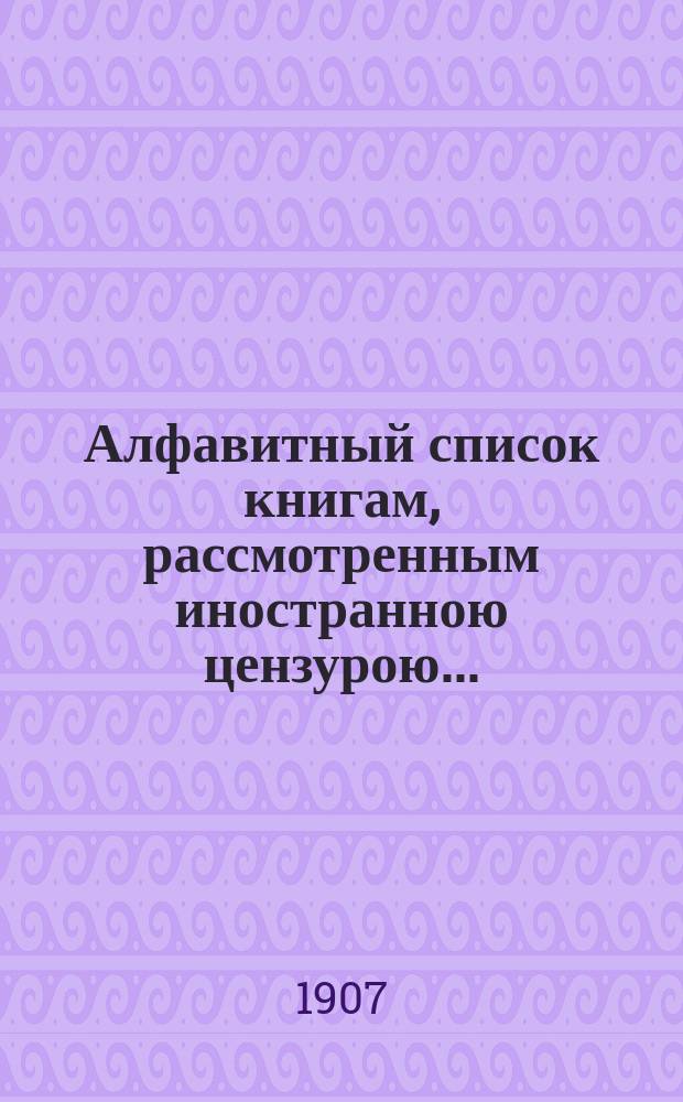 Алфавитный список книгам, рассмотренным иностранною цензурою.. : С показанием состоявшихся о них решений. ... в июле 1907 года