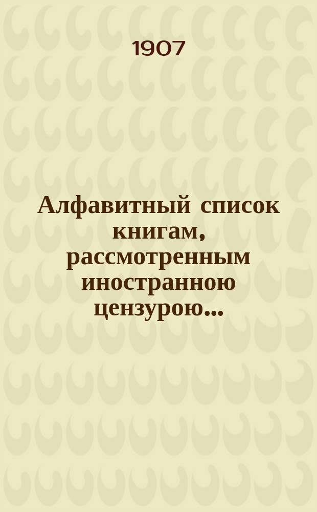 Алфавитный список книгам, рассмотренным иностранною цензурою.. : С показанием состоявшихся о них решений. ... в августе 1907 года