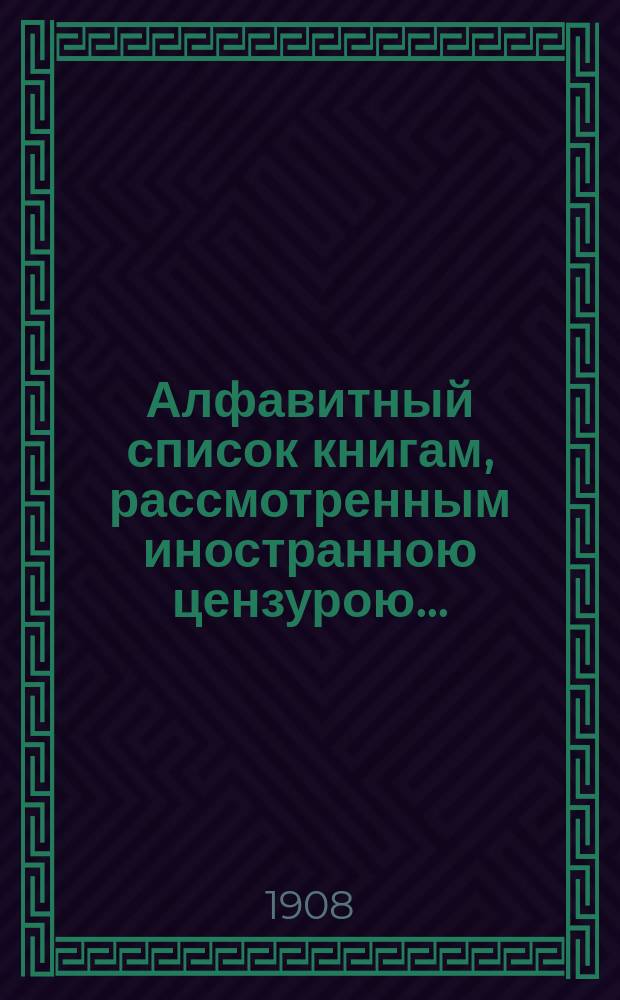 Алфавитный список книгам, рассмотренным иностранною цензурою.. : С показанием состоявшихся о них решений. ... в апреле 1908 года
