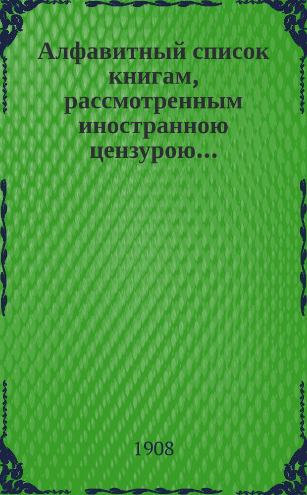 Алфавитный список книгам, рассмотренным иностранною цензурою.. : С показанием состоявшихся о них решений. ... в мае 1908 года