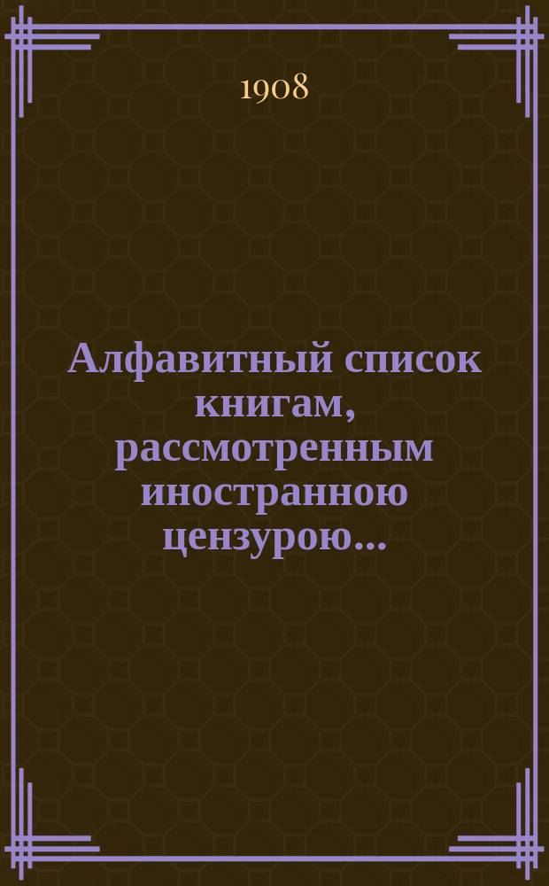 Алфавитный список книгам, рассмотренным иностранною цензурою.. : С показанием состоявшихся о них решений. ... в июне 1908 года