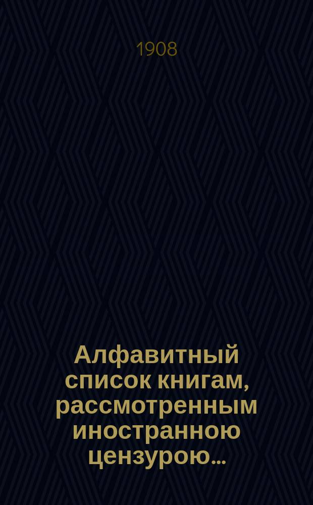 Алфавитный список книгам, рассмотренным иностранною цензурою.. : С показанием состоявшихся о них решений. ... в августе 1908 года