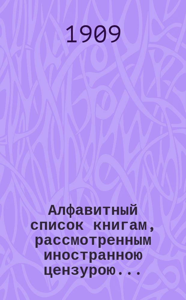 Алфавитный список книгам, рассмотренным иностранною цензурою.. : С показанием состоявшихся о них решений. ... в январе 1909 года