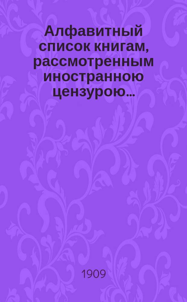 Алфавитный список книгам, рассмотренным иностранною цензурою.. : С показанием состоявшихся о них решений. ... в марте 1909 года