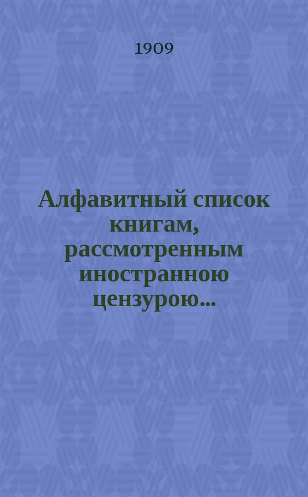 Алфавитный список книгам, рассмотренным иностранною цензурою.. : С показанием состоявшихся о них решений. ... в апреле 1909 года