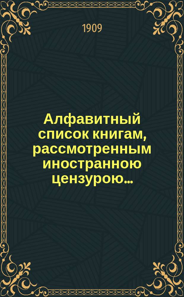 Алфавитный список книгам, рассмотренным иностранною цензурою.. : С показанием состоявшихся о них решений. ... в июне 1909 года
