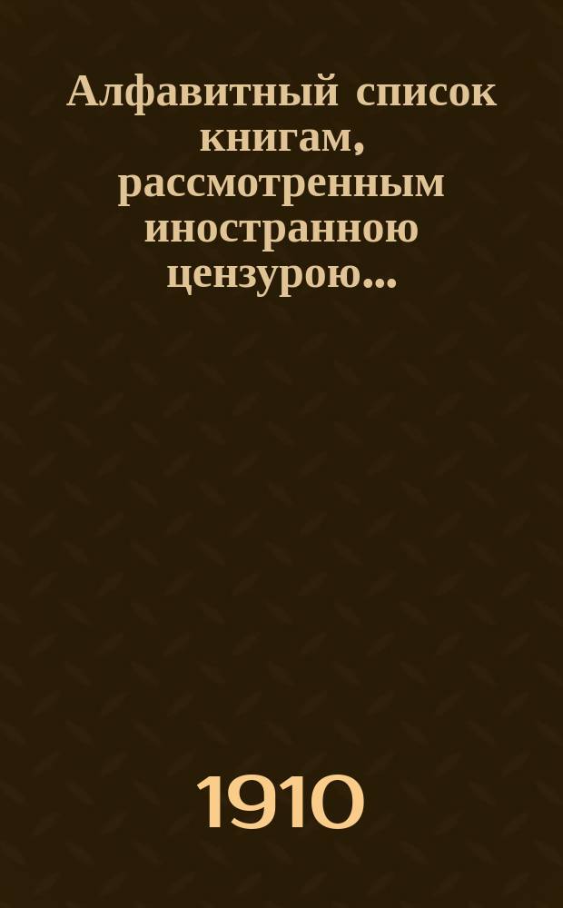 Алфавитный список книгам, рассмотренным иностранною цензурою.. : С показанием состоявшихся о них решений. ... в апреле 1910 года