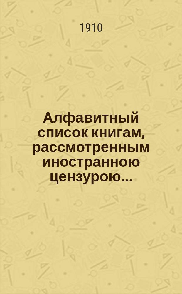 Алфавитный список книгам, рассмотренным иностранною цензурою.. : С показанием состоявшихся о них решений. ... в августе 1910 года
