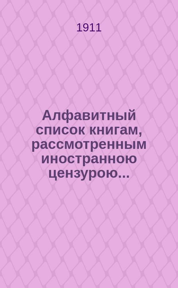 Алфавитный список книгам, рассмотренным иностранною цензурою.. : С показанием состоявшихся о них решений. ... в апреле 1911 года