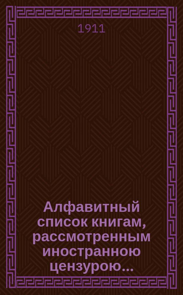 Алфавитный список книгам, рассмотренным иностранною цензурою.. : С показанием состоявшихся о них решений. ... в июне 1911 года