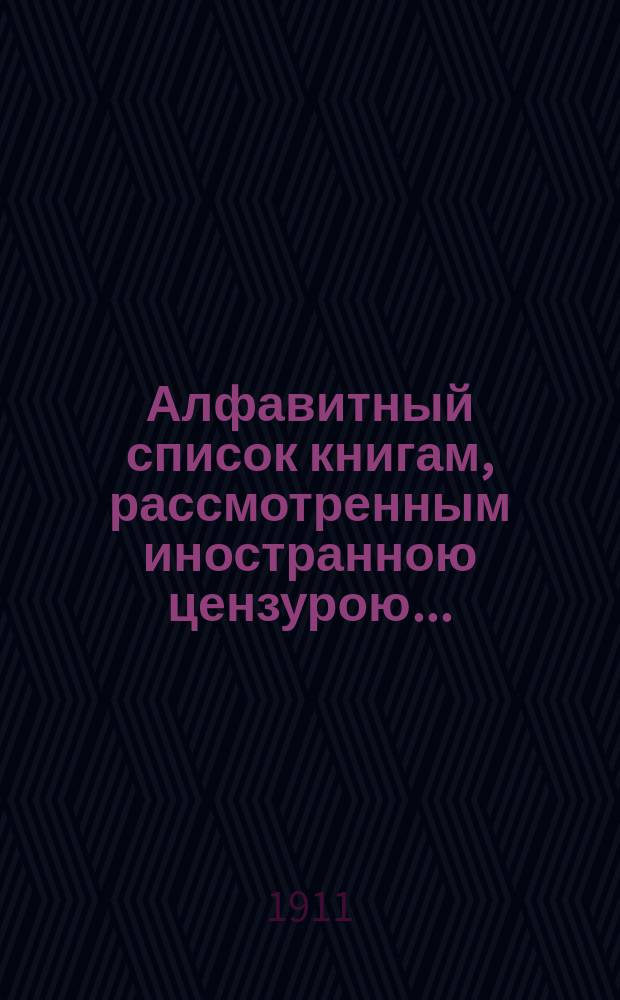 Алфавитный список книгам, рассмотренным иностранною цензурою.. : С показанием состоявшихся о них решений. ... в июле 1911 года