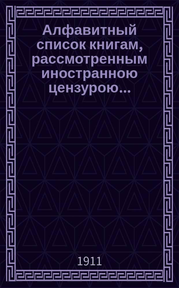 Алфавитный список книгам, рассмотренным иностранною цензурою.. : С показанием состоявшихся о них решений. ... в августе 1911 года