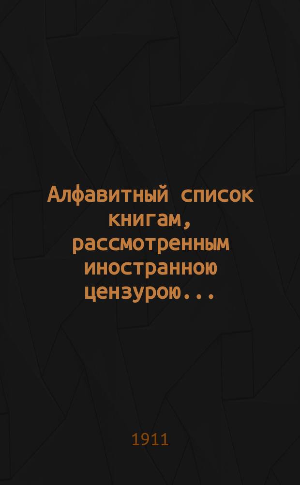 Алфавитный список книгам, рассмотренным иностранною цензурою.. : С показанием состоявшихся о них решений. ... в октябре 1911 года