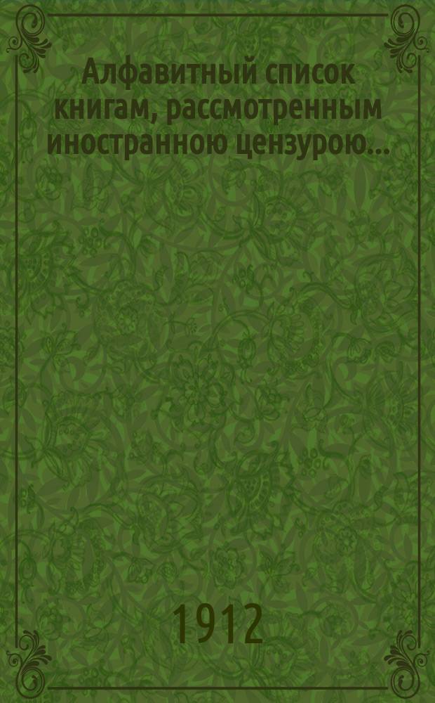 Алфавитный список книгам, рассмотренным иностранною цензурою.. : С показанием состоявшихся о них решений. ... в апреле 1912 года
