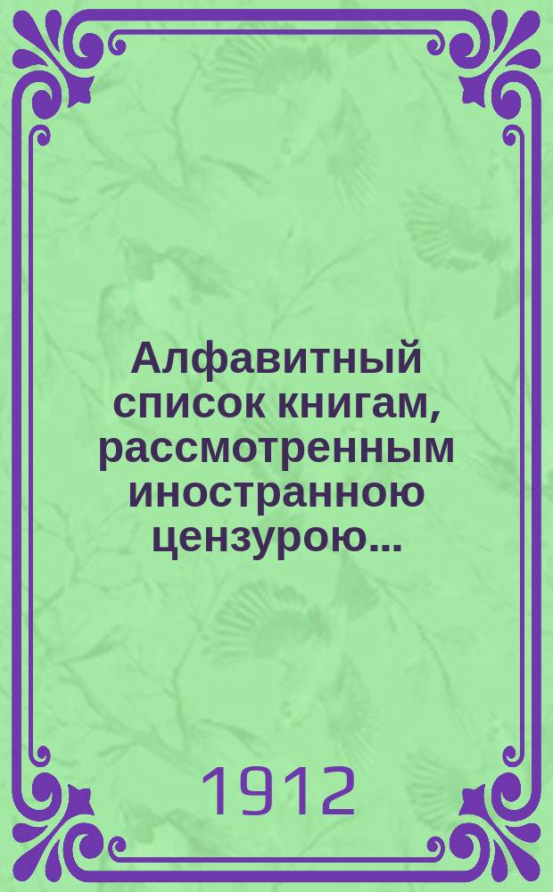 Алфавитный список книгам, рассмотренным иностранною цензурою.. : С показанием состоявшихся о них решений. ... в августе 1912 года